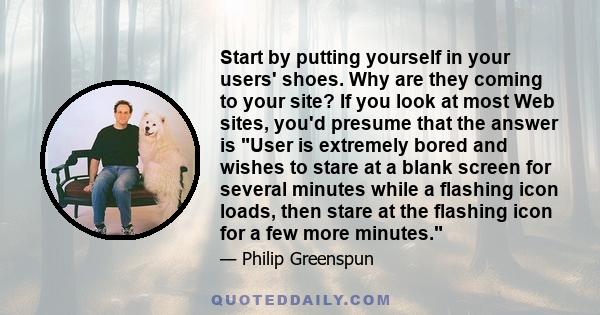 Start by putting yourself in your users' shoes. Why are they coming to your site? If you look at most Web sites, you'd presume that the answer is User is extremely bored and wishes to stare at a blank screen for several 