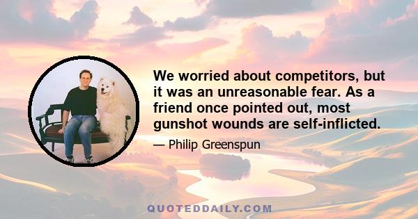 We worried about competitors, but it was an unreasonable fear. As a friend once pointed out, most gunshot wounds are self-inflicted.