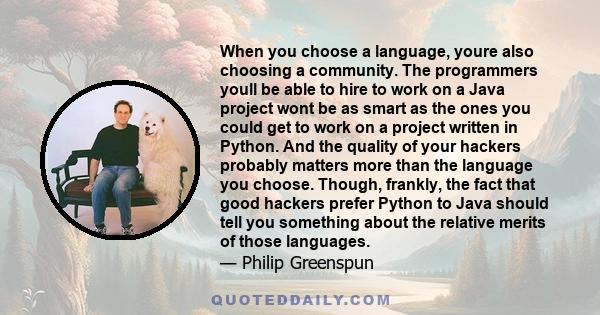 When you choose a language, youre also choosing a community. The programmers youll be able to hire to work on a Java project wont be as smart as the ones you could get to work on a project written in Python. And the