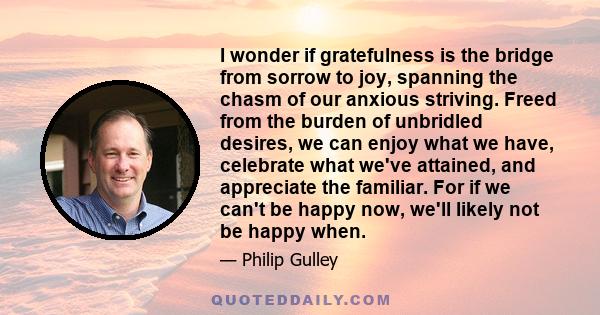 I wonder if gratefulness is the bridge from sorrow to joy, spanning the chasm of our anxious striving. Freed from the burden of unbridled desires, we can enjoy what we have, celebrate what we've attained, and appreciate 