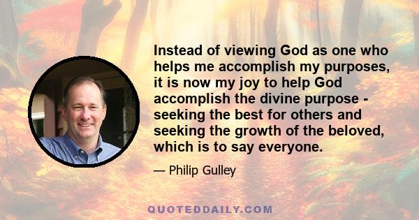 Instead of viewing God as one who helps me accomplish my purposes, it is now my joy to help God accomplish the divine purpose - seeking the best for others and seeking the growth of the beloved, which is to say everyone.