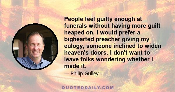 People feel guilty enough at funerals without having more guilt heaped on. I would prefer a bighearted preacher giving my eulogy, someone inclined to widen heaven's doors. I don't want to leave folks wondering whether I 