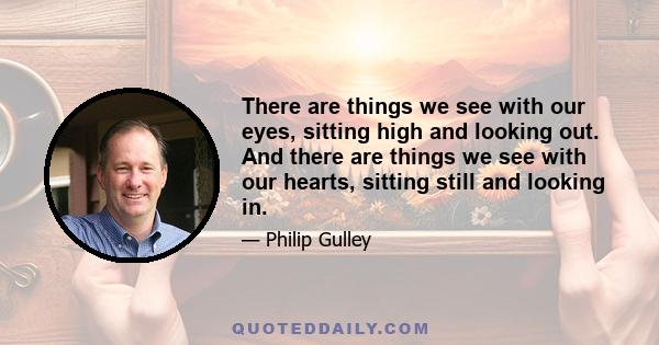 There are things we see with our eyes, sitting high and looking out. And there are things we see with our hearts, sitting still and looking in.