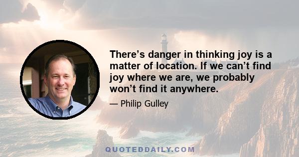 There’s danger in thinking joy is a matter of location. If we can’t find joy where we are, we probably won’t find it anywhere.