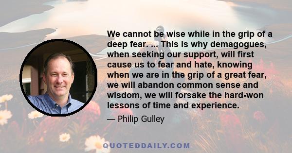 We cannot be wise while in the grip of a deep fear. ... This is why demagogues, when seeking our support, will first cause us to fear and hate, knowing when we are in the grip of a great fear, we will abandon common