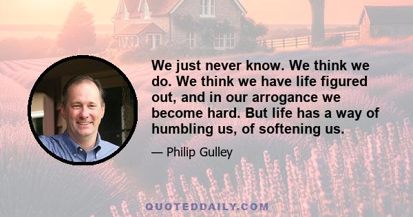 We just never know. We think we do. We think we have life figured out, and in our arrogance we become hard. But life has a way of humbling us, of softening us.