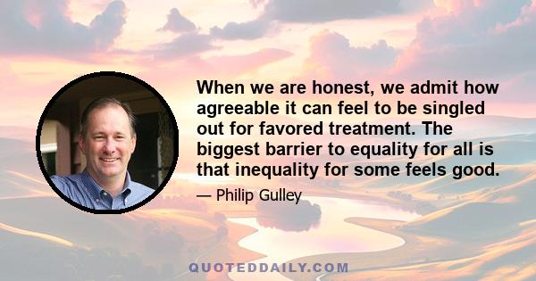 When we are honest, we admit how agreeable it can feel to be singled out for favored treatment. The biggest barrier to equality for all is that inequality for some feels good.