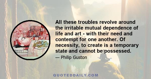 All these troubles revolve around the irritable mutual dependence of life and art - with their need and contempt for one another. Of necessity, to create is a temporary state and cannot be possessed.