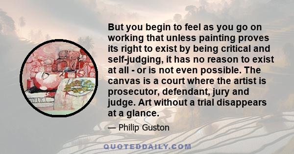 But you begin to feel as you go on working that unless painting proves its right to exist by being critical and self-judging, it has no reason to exist at all - or is not even possible. The canvas is a court where the