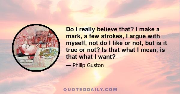 Do I really believe that? I make a mark, a few strokes, I argue with myself, not do I like or not, but is it true or not? Is that what I mean, is that what I want?