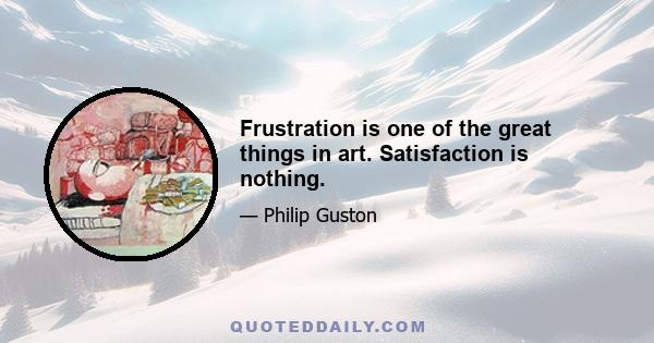 Frustration is one of the great things in art. Satisfaction is nothing.