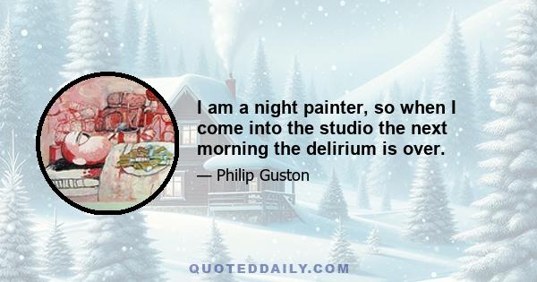 I am a night painter, so when I come into the studio the next morning the delirium is over.