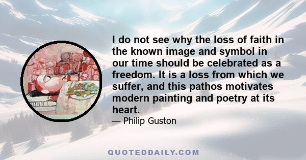 I do not see why the loss of faith in the known image and symbol in our time should be celebrated as a freedom. It is a loss from which we suffer, and this pathos motivates modern painting and poetry at its heart.