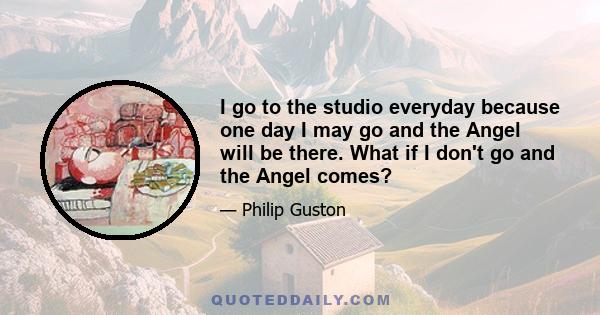 I go to the studio everyday because one day I may go and the Angel will be there. What if I don't go and the Angel comes?