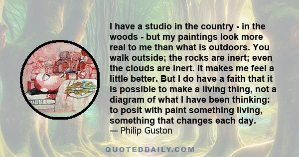 I have a studio in the country - in the woods - but my paintings look more real to me than what is outdoors. You walk outside; the rocks are inert; even the clouds are inert. It makes me feel a little better. But I do