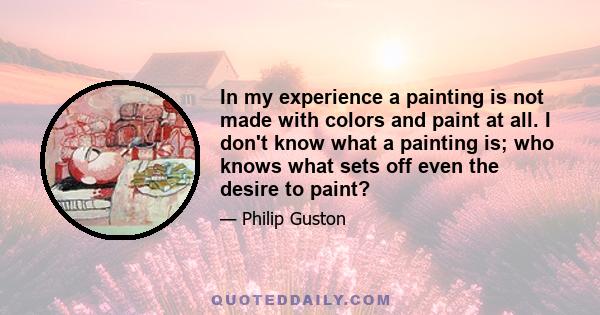 In my experience a painting is not made with colors and paint at all. I don't know what a painting is; who knows what sets off even the desire to paint?