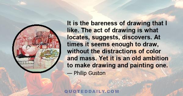 It is the bareness of drawing that I like. The act of drawing is what locates, suggests, discovers. At times it seems enough to draw, without the distractions of color and mass. Yet it is an old ambition to make drawing 