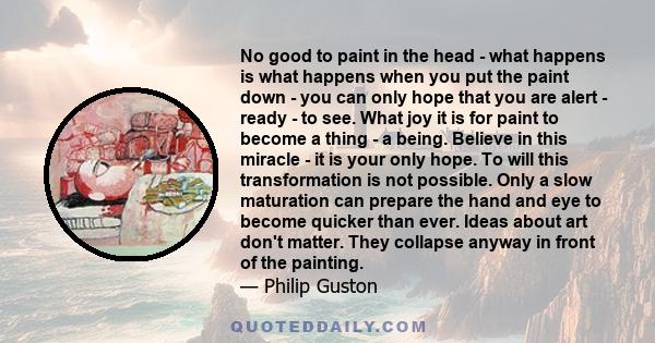 No good to paint in the head - what happens is what happens when you put the paint down - you can only hope that you are alert - ready - to see. What joy it is for paint to become a thing - a being. Believe in this