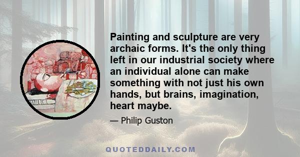 Painting and sculpture are very archaic forms. It's the only thing left in our industrial society where an individual alone can make something with not just his own hands, but brains, imagination, heart maybe.