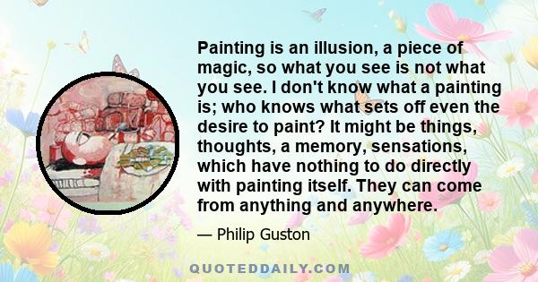 Painting is an illusion, a piece of magic, so what you see is not what you see. I don't know what a painting is; who knows what sets off even the desire to paint? It might be things, thoughts, a memory, sensations,