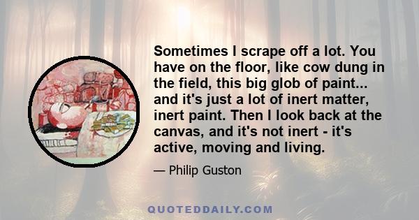 Sometimes I scrape off a lot. You have on the floor, like cow dung in the field, this big glob of paint... and it's just a lot of inert matter, inert paint. Then I look back at the canvas, and it's not inert - it's