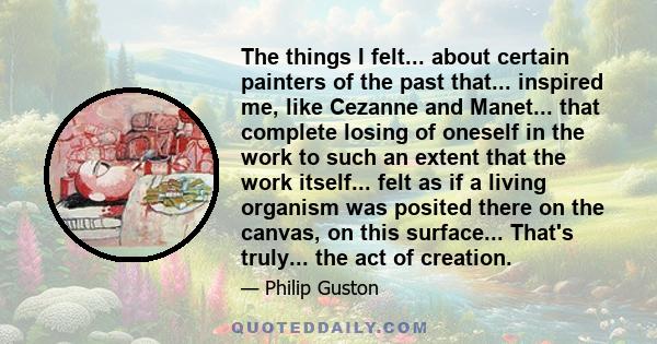 The things I felt... about certain painters of the past that... inspired me, like Cezanne and Manet... that complete losing of oneself in the work to such an extent that the work itself... felt as if a living organism