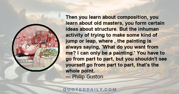 Then you learn about composition, you learn about old masters, you form certain ideas about structure. But the inhuman activity of trying to make some kind of jump or leap, where , the painting is always saying, 'What