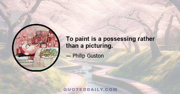 To paint is a possessing rather than a picturing.