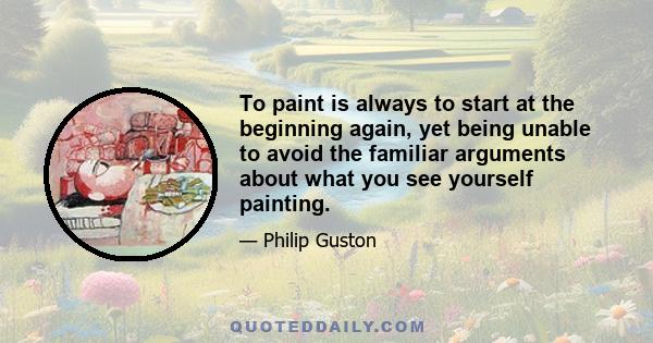 To paint is always to start at the beginning again, yet being unable to avoid the familiar arguments about what you see yourself painting.