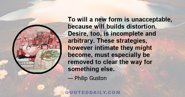 To will a new form is unacceptable, because will builds distortion. Desire, too, is incomplete and arbitrary. These strategies, however intimate they might become, must especially be removed to clear the way for