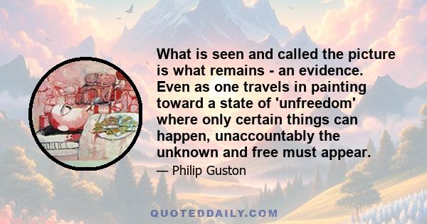 What is seen and called the picture is what remains - an evidence. Even as one travels in painting toward a state of 'unfreedom' where only certain things can happen, unaccountably the unknown and free must appear.