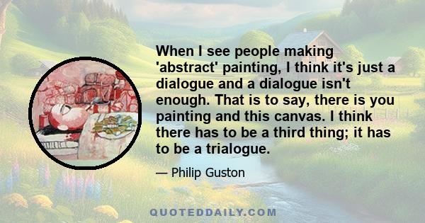 When I see people making 'abstract' painting, I think it's just a dialogue and a dialogue isn't enough. That is to say, there is you painting and this canvas. I think there has to be a third thing; it has to be a
