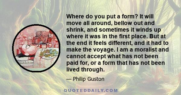 Where do you put a form? It will move all around, bellow out and shrink, and sometimes it winds up where it was in the first place. But at the end it feels different, and it had to make the voyage. I am a moralist and