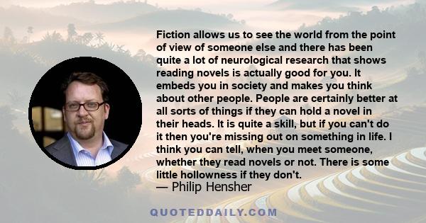 Fiction allows us to see the world from the point of view of someone else and there has been quite a lot of neurological research that shows reading novels is actually good for you. It embeds you in society and makes