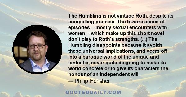 The Humbling is not vintage Roth, despite its compelling premise. The bizarre series of episodes -- mostly sexual encounters with women -- which make up this short novel don't play to Roth's strengths. (...) The