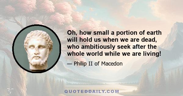 Oh, how small a portion of earth will hold us when we are dead, who ambitiously seek after the whole world while we are living!