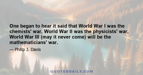 One began to hear it said that World War I was the chemists' war, World War II was the physicists' war, World War III (may it never come) will be the mathematicians' war.