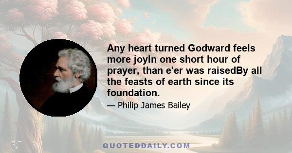 Any heart turned Godward feels more joyIn one short hour of prayer, than e'er was raisedBy all the feasts of earth since its foundation.