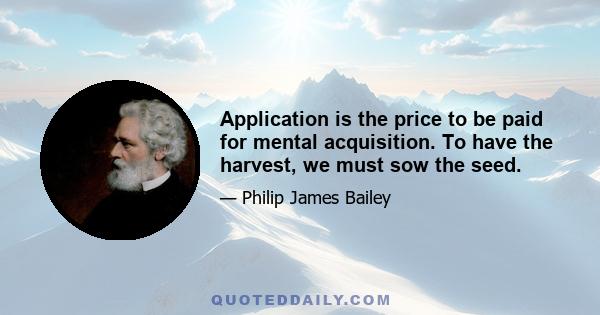 Application is the price to be paid for mental acquisition. To have the harvest, we must sow the seed.