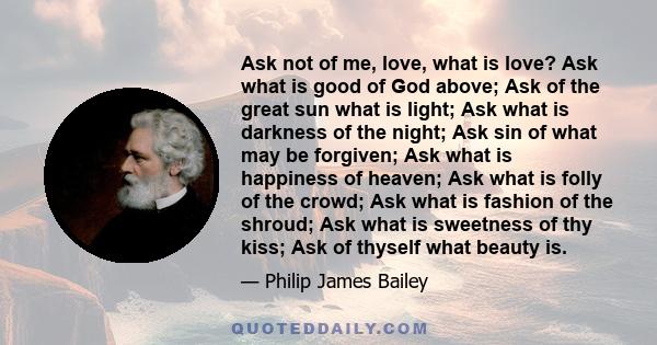 Ask not of me, love, what is love? Ask what is good of God above; Ask of the great sun what is light; Ask what is darkness of the night; Ask sin of what may be forgiven; Ask what is happiness of heaven; Ask what is