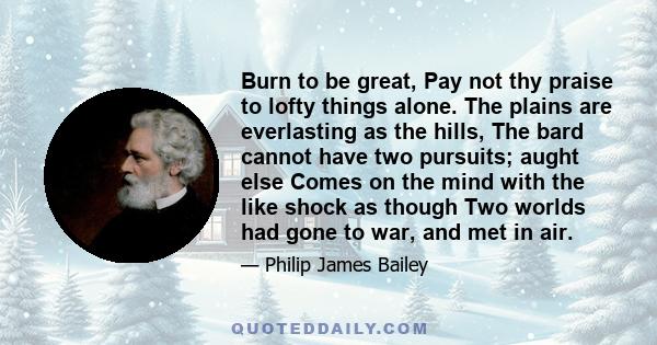 Burn to be great, Pay not thy praise to lofty things alone. The plains are everlasting as the hills, The bard cannot have two pursuits; aught else Comes on the mind with the like shock as though Two worlds had gone to