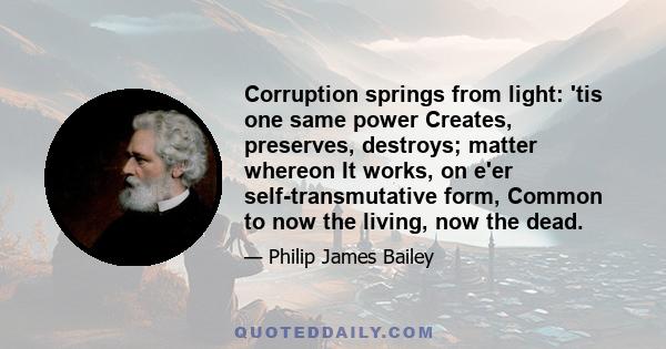 Corruption springs from light: 'tis one same power Creates, preserves, destroys; matter whereon It works, on e'er self-transmutative form, Common to now the living, now the dead.