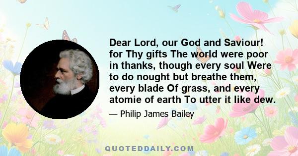 Dear Lord, our God and Saviour! for Thy gifts The world were poor in thanks, though every soul Were to do nought but breathe them, every blade Of grass, and every atomie of earth To utter it like dew.