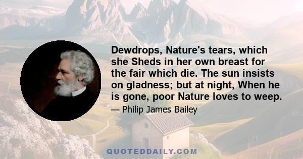 Dewdrops, Nature's tears, which she Sheds in her own breast for the fair which die. The sun insists on gladness; but at night, When he is gone, poor Nature loves to weep.