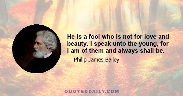 He is a fool who is not for love and beauty. I speak unto the young, for I am of them and always shall be.