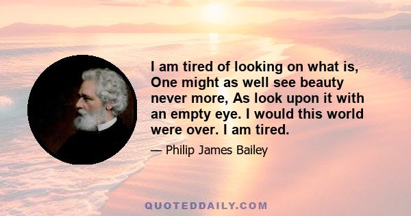 I am tired of looking on what is, One might as well see beauty never more, As look upon it with an empty eye. I would this world were over. I am tired.