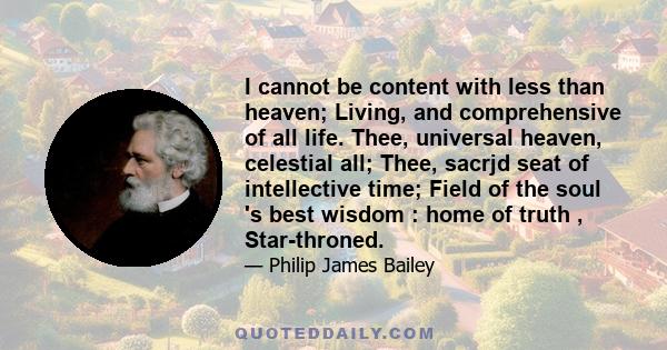 I cannot be content with less than heaven; Living, and comprehensive of all life. Thee, universal heaven, celestial all; Thee, sacrjd seat of intellective time; Field of the soul 's best wisdom : home of truth ,