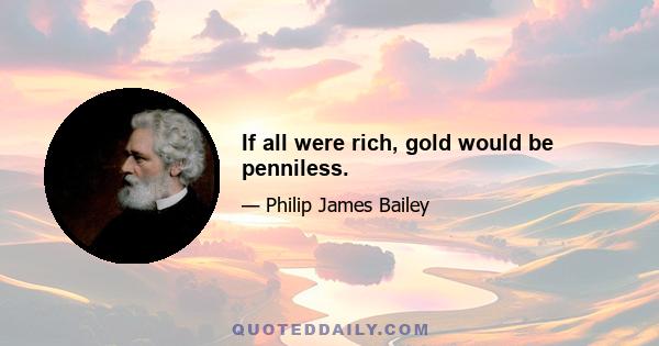 If all were rich, gold would be penniless.