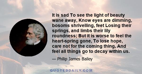 It is sad To see the light of beauty wane away, Know eyes are dimming, bosoms shrivelling, feet Losing their springs, and limbs their lily roundness; But it is worse to feel the heart-spring gone, To lose hope, care not 