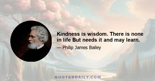 Kindness is wisdom. There is none in life But needs it and may learn.